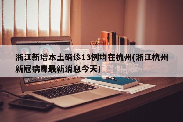 浙江新增本土确诊13例均在杭州(浙江杭州新冠病毒最新消息今天)