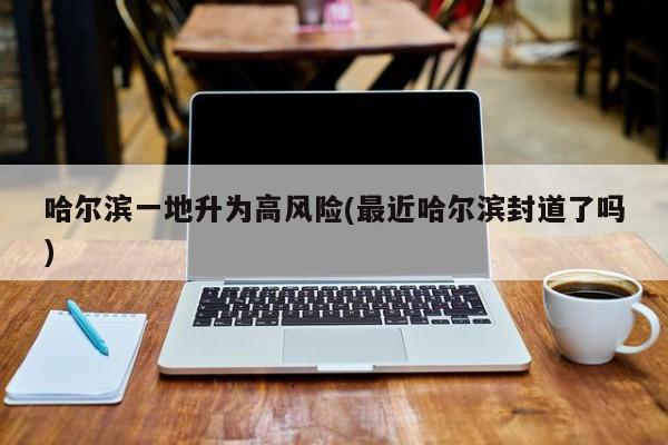 哈尔滨一地升为高风险(最近哈尔滨封道了吗)