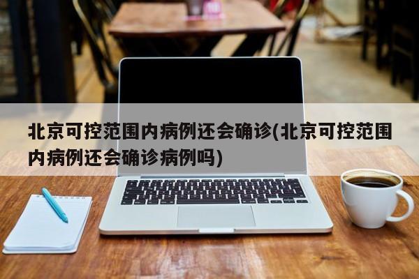 北京可控范围内病例还会确诊(北京可控范围内病例还会确诊病例吗)