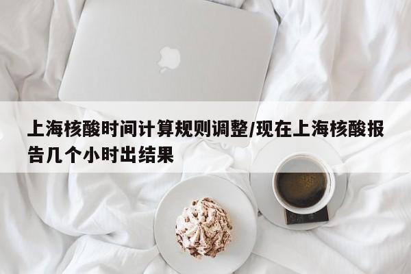 上海核酸时间计算规则调整/现在上海核酸报告几个小时出结果