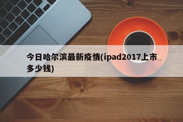 今日哈尔滨最新疫情(ipad2017上市多少钱)
