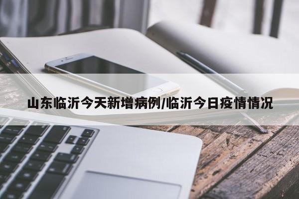 山东临沂今天新增病例/临沂今日疫情情况