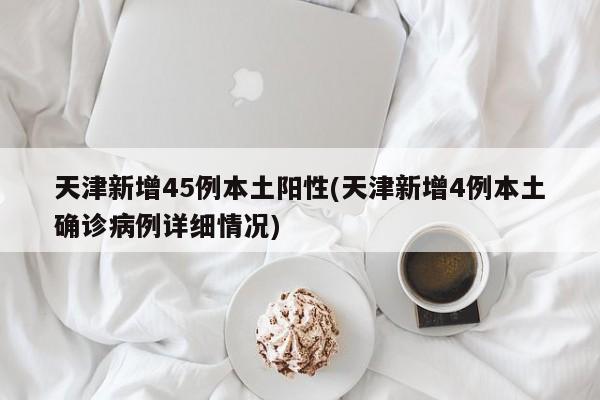 天津新增45例本土阳性(天津新增4例本土确诊病例详细情况)
