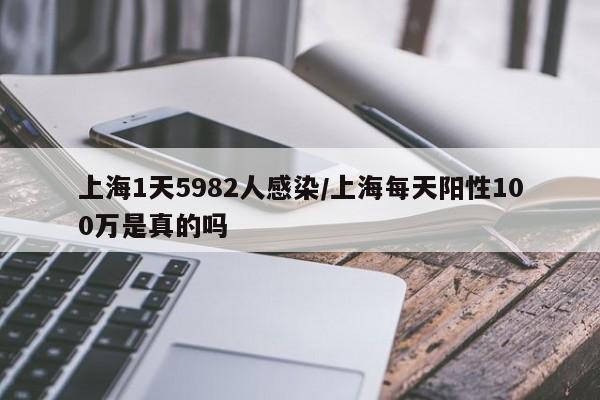 上海1天5982人感染/上海每天阳性100万是真的吗