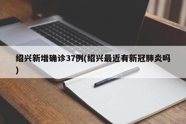 绍兴新增确诊37例(绍兴最近有新冠肺炎吗)