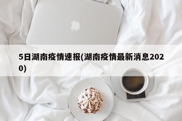 5日湖南疫情速报(湖南疫情最新消息2020)