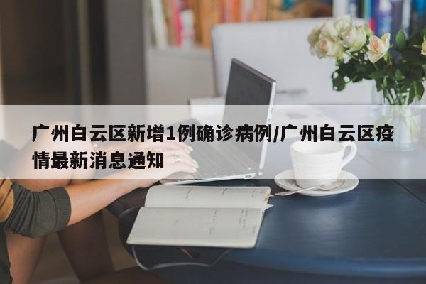 广州白云区新增1例确诊病例/广州白云区疫情最新消息通知