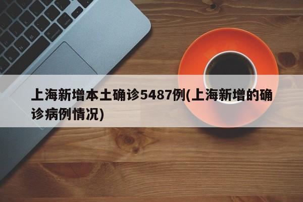 上海新增本土确诊5487例(上海新增的确诊病例情况)
