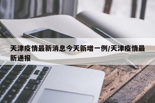 天津疫情最新消息今天新增一例/天津疫情最新通报