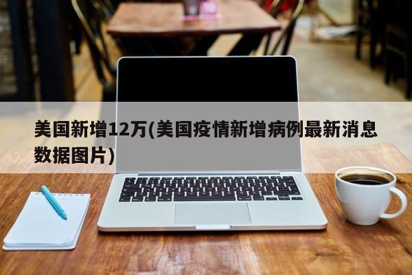 美国新增12万(美国疫情新增病例最新消息数据图片)