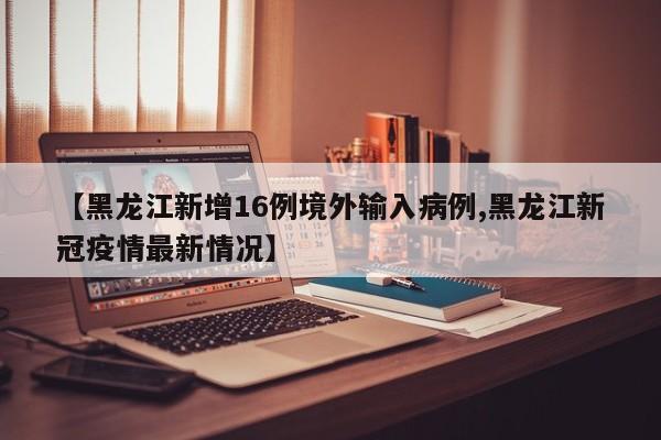 【黑龙江新增16例境外输入病例,黑龙江新冠疫情最新情况】