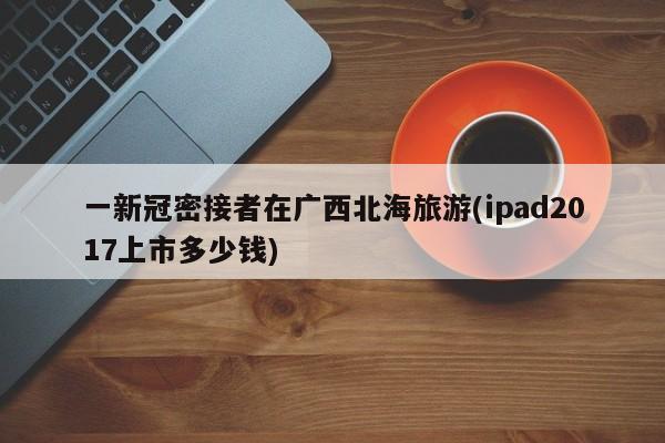 一新冠密接者在广西北海旅游(ipad2017上市多少钱)