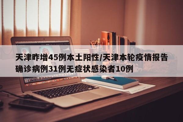 天津昨增45例本土阳性/天津本轮疫情报告确诊病例31例无症状感染者10例