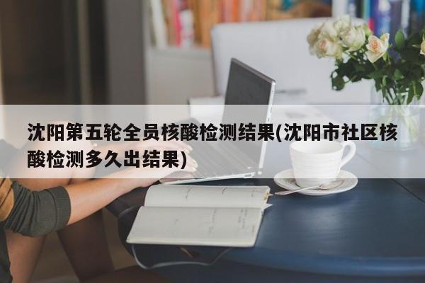 沈阳第五轮全员核酸检测结果(沈阳市社区核酸检测多久出结果)