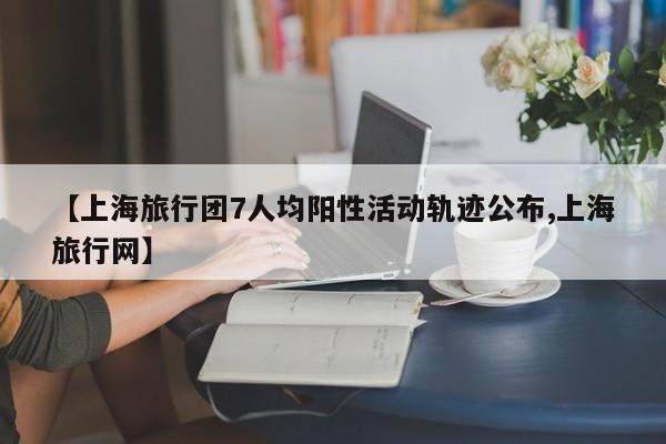 【上海旅行团7人均阳性活动轨迹公布,上海旅行网】