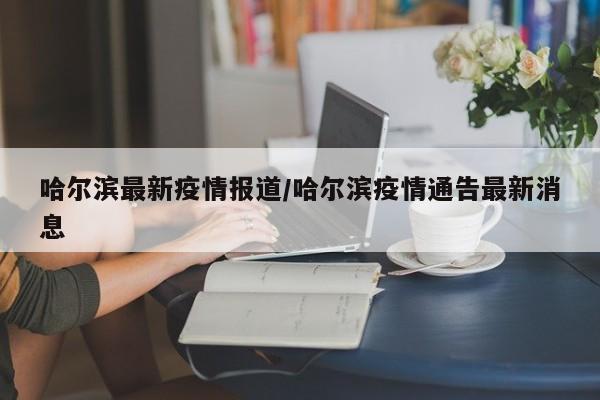 哈尔滨最新疫情报道/哈尔滨疫情通告最新消息