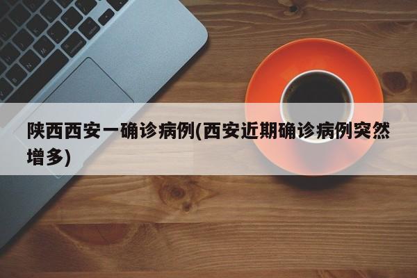 陕西西安一确诊病例(西安近期确诊病例突然增多)