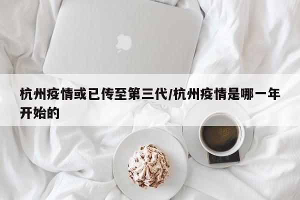 杭州疫情或已传至第三代/杭州疫情是哪一年开始的