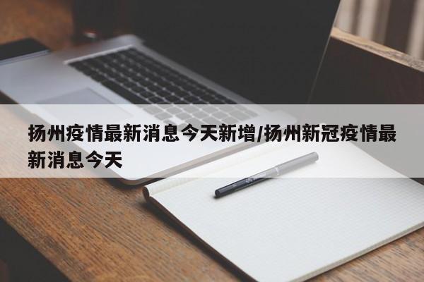 扬州疫情最新消息今天新增/扬州新冠疫情最新消息今天
