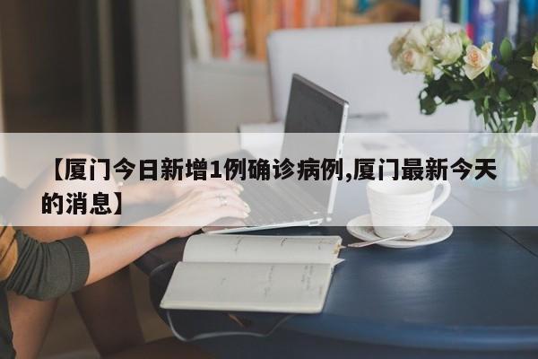 【厦门今日新增1例确诊病例,厦门最新今天的消息】