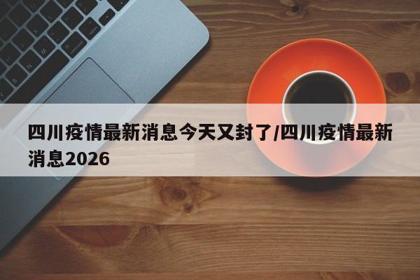 四川疫情最新消息今天又封了/四川疫情最新消息2026