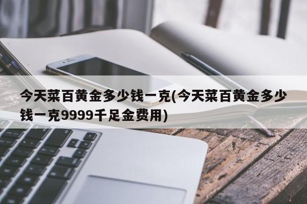 今天菜百黄金多少钱一克(今天菜百黄金多少钱一克9999千足金费用)