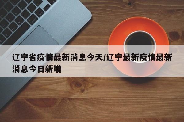 辽宁省疫情最新消息今天/辽宁最新疫情最新消息今日新增
