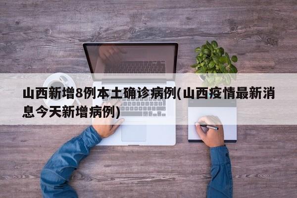 山西新增8例本土确诊病例(山西疫情最新消息今天新增病例)