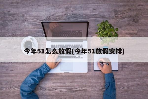今年51怎么放假(今年51放假安排)