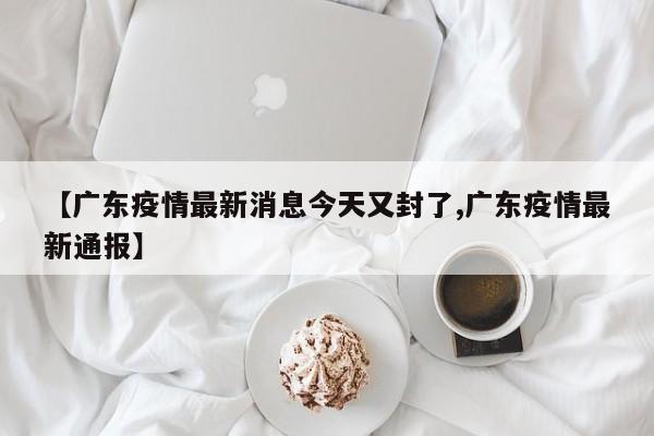 【广东疫情最新消息今天又封了,广东疫情最新通报】