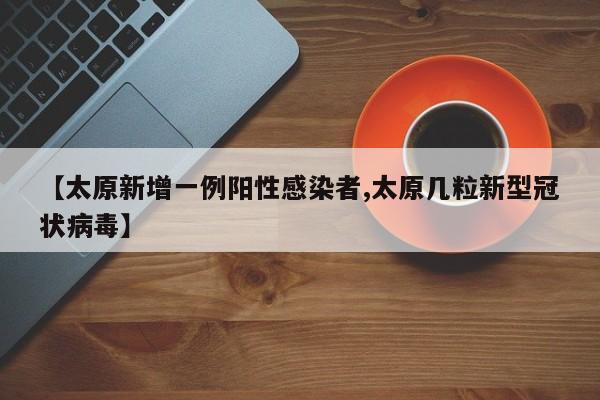 【太原新增一例阳性感染者,太原几粒新型冠状病毒】