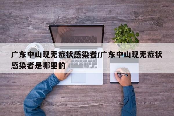 广东中山现无症状感染者/广东中山现无症状感染者是哪里的