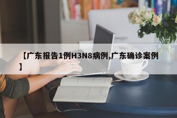 【广东报告1例H3N8病例,广东确诊案例】