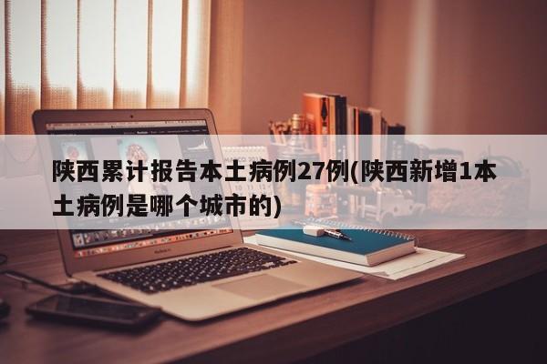 陕西累计报告本土病例27例(陕西新增1本土病例是哪个城市的)