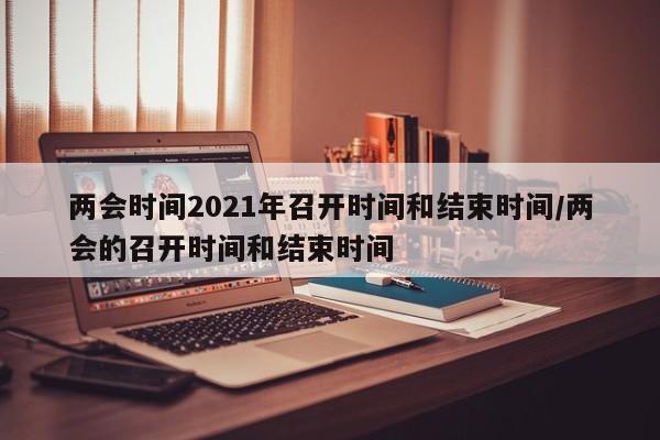 两会时间2021年召开时间和结束时间/两会的召开时间和结束时间