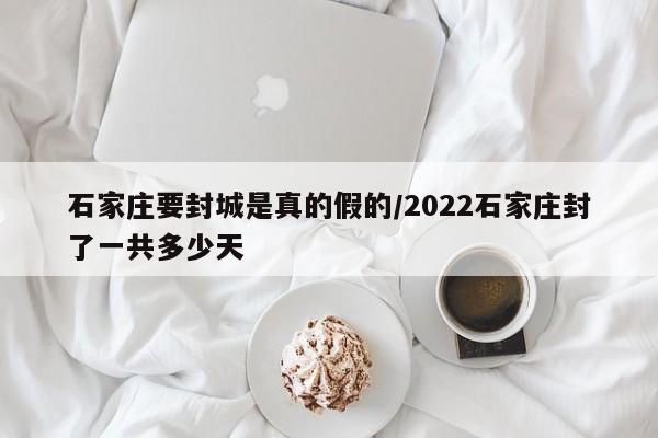 石家庄要封城是真的假的/2022石家庄封了一共多少天