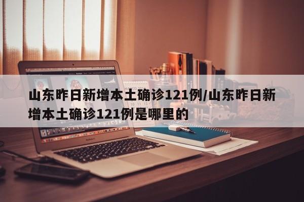 山东昨日新增本土确诊121例/山东昨日新增本土确诊121例是哪里的