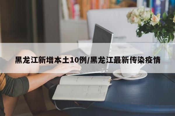 黑龙江新增本土10例/黑龙江最新传染疫情