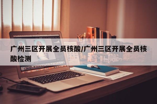 广州三区开展全员核酸/广州三区开展全员核酸检测