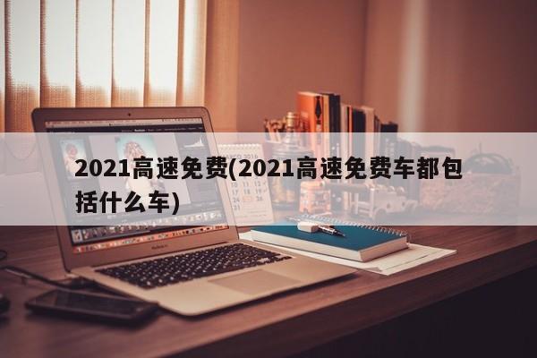 2021高速免费(2021高速免费车都包括什么车)
