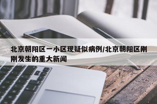 北京朝阳区一小区现疑似病例/北京朝阳区刚刚发生的重大新闻