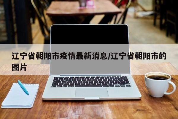 辽宁省朝阳市疫情最新消息/辽宁省朝阳市的图片