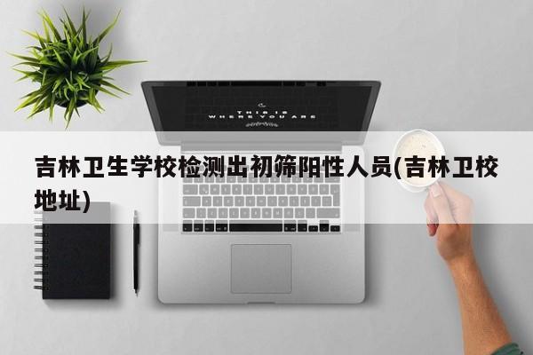 吉林卫生学校检测出初筛阳性人员(吉林卫校地址)