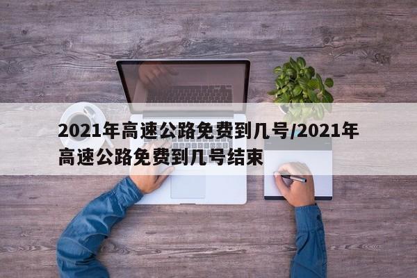 2021年高速公路免费到几号/2021年高速公路免费到几号结束