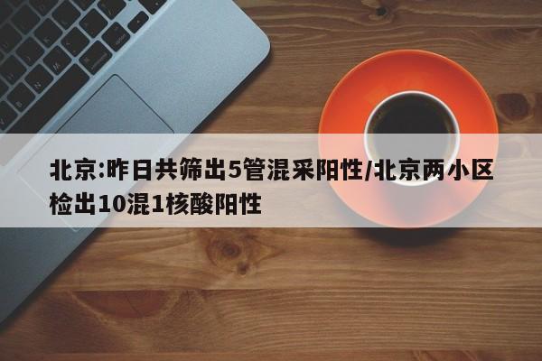 北京:昨日共筛出5管混采阳性/北京两小区检出10混1核酸阳性