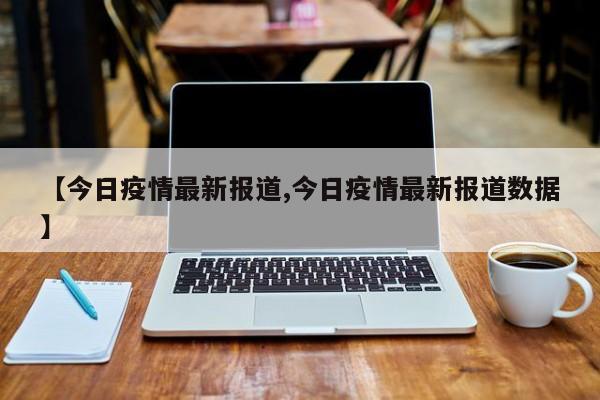 【今日疫情最新报道,今日疫情最新报道数据】