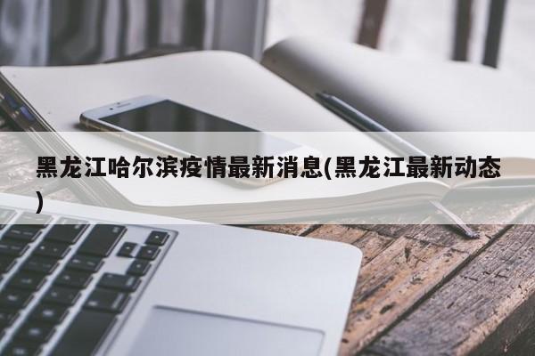 黑龙江哈尔滨疫情最新消息(黑龙江最新动态)