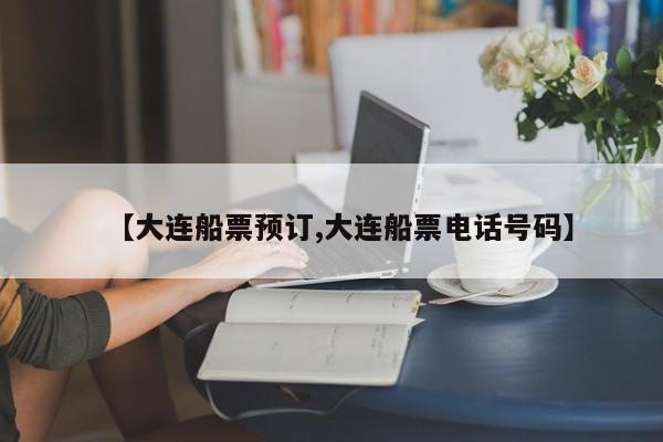 【大连船票预订,大连船票电话号码】