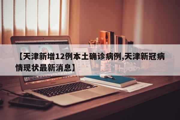 【天津新增12例本土确诊病例,天津新冠病情现状最新消息】