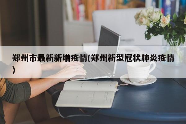 郑州市最新新增疫情(郑州新型冠状肺炎疫情)